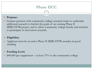 Phase IICC
7

 Purpose:
 Grantee partners with community college research teams to undertake

additional research to further the goals of an existing Phase II
SBIR/STTR project, and to allow community college faculty and students
to participate in innovation research.

 Eligibility:
 Applicant must be an active Phase II SBIR/STTR awardee in good

standing

 Funding Level:

 $40,000 per supplement – at least 75% to the community college

 