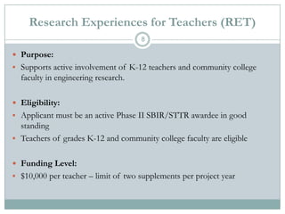 Research Experiences for Teachers (RET)
8

 Purpose:
 Supports active involvement of K-12 teachers and community college

faculty in engineering research.
 Eligibility:
 Applicant must be an active Phase II SBIR/STTR awardee in good

standing
 Teachers of grades K-12 and community college faculty are eligible
 Funding Level:
 $10,000 per teacher – limit of two supplements per project year

 