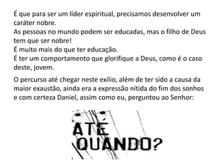 É que para ser um líder espiritual, precisamos desenvolver um
caráter nobre.
As pessoas no mundo podem ser educadas, mas o filho de Deus
tem que ser nobre!
É muito mais do que ter educação.
É ter um comportamento que glorifique a Deus, como é o caso
deste, jovem.
O percurso até chegar neste exílio, além de ter sido a causa da
maior exaustão, ainda era a expressão nítida do fim dos sonhos
e com certeza Daniel, assim como eu, perguntou ao Senhor:
 