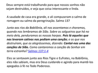 A saudade de casa era grande, e ali compuseram o salmo de
romagem ou salmo da peregrinação. Salmo 137
Deus sempre está trabalhando para que nossos sonhos não
sejam destruídos, e veja que coisa interessante e linda.
Junto aos rios da Babilônia, ali nos assentamos e choramos,
quando nos lembramos de Sião. Sobre os salgueiros que há no
meio dela, penduramos as nossas harpas. Pois lá aqueles que
nos levaram cativos nos pediam uma canção; e os que nos
destruíram, que os alegrássemos, dizendo: Cantai-nos uma das
canções de Sião. Como cantaremos a canção do Senhor em
terra estranha? Salmos 137:1-4
Eles se sentavam junto aos Rios Tigre e Eufrates, na Babilônia,
eles não sabiam, mas era Deus cuidando e agindo para mantê-los
apegados à fé no Todo Poderoso.
 