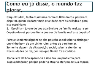 Naqueles dias, tanto os Assírios como os Babilônicos, pareciam
disputar, quem iria fazer mais crueldade com os exilados e para
isso escolhiam:
1. Escolhiam jovem de boa aparência e de família real, para ser
Copeiro do rei, porque tinha que ser de família real este copeiro?
Porque somente alguém de alta posição social saberia distinguir
um vinho bom de um vinho ruim, antes de o rei tomar.
Somente alguém de alta posição social, saberia atender as
Necessidades do rei, por isso que Daniel foi escolhido.
Daniel era de boa aparência e isso era um problema para
Nabucodonosor, porque poderia atrair a atenção de sua esposa.
 