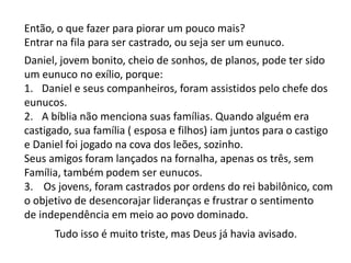 Então, o que fazer para piorar um pouco mais?
Entrar na fila para ser castrado, ou seja ser um eunuco.
Daniel, jovem bonito, cheio de sonhos, de planos, pode ter sido
um eunuco no exílio, porque:
1. Daniel e seus companheiros, foram assistidos pelo chefe dos
eunucos.
2. A bíblia não menciona suas famílias. Quando alguém era
castigado, sua família ( esposa e filhos) iam juntos para o castigo
e Daniel foi jogado na cova dos leões, sozinho.
Seus amigos foram lançados na fornalha, apenas os três, sem
Família, também podem ser eunucos.
3. Os jovens, foram castrados por ordens do rei babilônico, com
o objetivo de desencorajar lideranças e frustrar o sentimento
de independência em meio ao povo dominado.
Tudo isso é muito triste, mas Deus já havia avisado.
 