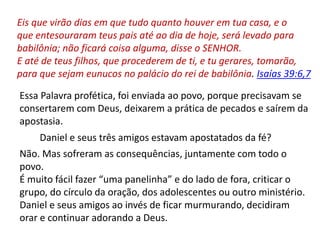 Eis que virão dias em que tudo quanto houver em tua casa, e o
que entesouraram teus pais até ao dia de hoje, será levado para
babilônia; não ficará coisa alguma, disse o SENHOR.
E até de teus filhos, que procederem de ti, e tu gerares, tomarão,
para que sejam eunucos no palácio do rei de babilônia. Isaías 39:6,7
Essa Palavra profética, foi enviada ao povo, porque precisavam se
consertarem com Deus, deixarem a prática de pecados e saírem da
apostasia.
Daniel e seus três amigos estavam apostatados da fé?
Não. Mas sofreram as consequências, juntamente com todo o
povo.
É muito fácil fazer “uma panelinha” e do lado de fora, criticar o
grupo, do círculo da oração, dos adolescentes ou outro ministério.
Daniel e seus amigos ao invés de ficar murmurando, decidiram
orar e continuar adorando a Deus.
 