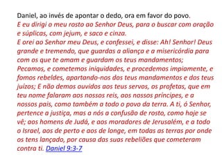 Daniel, ao invés de apontar o dedo, ora em favor do povo.
E eu dirigi o meu rosto ao Senhor Deus, para o buscar com oração
e súplicas, com jejum, e saco e cinza.
E orei ao Senhor meu Deus, e confessei, e disse: Ah! Senhor! Deus
grande e tremendo, que guardas a aliança e a misericórdia para
com os que te amam e guardam os teus mandamentos;
Pecamos, e cometemos iniquidades, e procedemos impiamente, e
fomos rebeldes, apartando-nos dos teus mandamentos e dos teus
juízos; E não demos ouvidos aos teus servos, os profetas, que em
teu nome falaram aos nossos reis, aos nossos príncipes, e a
nossos pais, como também a todo o povo da terra. A ti, ó Senhor,
pertence a justiça, mas a nós a confusão de rosto, como hoje se
vê; aos homens de Judá, e aos moradores de Jerusalém, e a todo
o Israel, aos de perto e aos de longe, em todas as terras por onde
os tens lançado, por causa das suas rebeliões que cometeram
contra ti. Daniel 9:3-7
 
