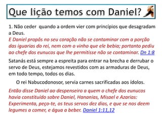 1. Não ceder quando a ordem vier com princípios que desagradam
a Deus.
E Daniel propôs no seu coração não se contaminar com a porção
das iguarias do rei, nem com o vinho que ele bebia; portanto pediu
ao chefe dos eunucos que lhe permitisse não se contaminar. Dn 1:8
Satanás está sempre a espreita para entrar na brecha e derrubar o
servo de Deus, estejamos revestidos com as armaduras de Deus,
em todo tempo, todos os dias.
O rei Nabucodonosor, servia carnes sacrificadas aos ídolos.
Então disse Daniel ao despenseiro a quem o chefe dos eunucos
havia constituído sobre Daniel, Hananias, Misael e Azarias:
Experimenta, peço-te, os teus servos dez dias, e que se nos deem
legumes a comer, e água a beber. Daniel 1:11,12
 