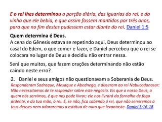 E o rei lhes determinou a porção diária, das iguarias do rei, e do
vinho que ele bebia, e que assim fossem mantidos por três anos,
para que no fim destes pudessem estar diante do rei. Daniel 1:5
Quem determina é Deus.
A cena do Gênesis estava se repetindo aqui, Deus determinou ao
casal do Edem, o que comer e fazer, e Daniel percebeu que o rei se
colocara no lugar de Deus e decidiu não entrar nessa.
Será que muitos, que fazem orações determinando não estão
caindo neste erro?
2. Daniel e seus amigos não questionavam a Soberania de Deus.
Responderam Sadraque, Mesaque e Abednego, e disseram ao rei Nabucodonosor:
Não necessitamos de te responder sobre este negócio. Eis que o nosso Deus, a
quem nós servimos, é que nos pode livrar; ele nos livrará da fornalha de fogo
ardente, e da tua mão, ó rei. E, se não, fica sabendo ó rei, que não serviremos a
teus deuses nem adoraremos a estátua de ouro que levantaste. Daniel 3:16-18
 