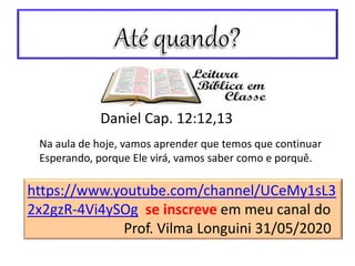 https://www.youtube.com/channel/UCeMy1sL3
2x2gzR-4Vi4ySOg se inscreve em meu canal do
Prof. Vilma Longuini 31/05/2020
Na aula de hoje, vamos aprender que temos que continuar
Esperando, porque Ele virá, vamos saber como e porquê.
Daniel Cap. 12:12,13
 