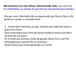 Não devemos orar com altivez, determinando nada, mas sim com
Fé e Fidelidade, na certeza de que Deus já está pronto para atender.
Ore por cura e libertação não se esquecendo que Deus é Deus a Ele
pertence o poder e o veredito final.
3. Daniel não é bairrista, ou seja, mostrou que sabia dar honra a
quem tem honra.
Você já percebeu que o livro de Daniel enaltece nomes que não é
do meio do seu povo?
Ex. O chefe dos eunucos, chefe da guarda, Dario, Ciro e por fim
Nabucodonosor que por fim se converteu
Daniel mostra que existe gente boa no mundo
 