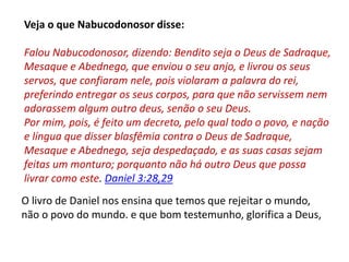 Veja o que Nabucodonosor disse:
Falou Nabucodonosor, dizendo: Bendito seja o Deus de Sadraque,
Mesaque e Abednego, que enviou o seu anjo, e livrou os seus
servos, que confiaram nele, pois violaram a palavra do rei,
preferindo entregar os seus corpos, para que não servissem nem
adorassem algum outro deus, senão o seu Deus.
Por mim, pois, é feito um decreto, pelo qual todo o povo, e nação
e língua que disser blasfêmia contra o Deus de Sadraque,
Mesaque e Abednego, seja despedaçado, e as suas casas sejam
feitas um monturo; porquanto não há outro Deus que possa
livrar como este. Daniel 3:28,29
O livro de Daniel nos ensina que temos que rejeitar o mundo,
não o povo do mundo. e que bom testemunho, glorifica a Deus,
 