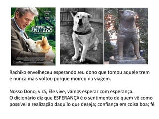 Rachiko envelheceu esperando seu dono que tomou aquele trem
e nunca mais voltou porque morreu na viagem.
Nosso Dono, virá, Ele vive, vamos esperar com esperança.
O dicionário diz que ESPERANÇA é o sentimento de quem vê como
possível a realização daquilo que deseja; confiança em coisa boa; fé
 