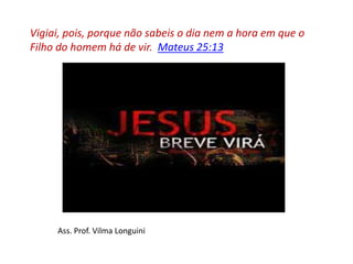 Vigiai, pois, porque não sabeis o dia nem a hora em que o
Filho do homem há de vir. Mateus 25:13
Ass. Prof. Vilma Longuini
 