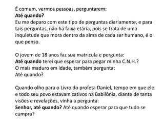 É comum, vermos pessoas, perguntarem:
Até quando?
Eu me deparo com este tipo de perguntas diariamente, e para
tais perguntas, não há faixa etária, pois se trata de uma
inquietude que mora dentro da alma de cada ser humano, é o
que penso.
O jovem de 18 anos faz sua matricula e pergunta:
Até quando terei que esperar para pegar minha C.N.H.?
O mais maduro em idade, também pergunta:
Até quando?
Quando olho para o Livro do profeta Daniel, tempo em que ele
e todo seu povo estavam cativos na Babilônia, diante de tanta
visões e revelações, vinha a pergunta:
Senhor, até quando? Até quando esperar para que tudo se
cumpra?
 