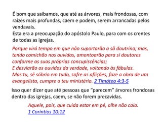 É bom que saibamos, que até as árvores, mais frondosas, com
raízes mais profundas, caem e podem, serem arrancadas pelos
vendavais.
Esta era a preocupação do apóstolo Paulo, para com os crentes
de todas as igrejas.
Porque virá tempo em que não suportarão a sã doutrina; mas,
tendo comichão nos ouvidos, amontoarão para si doutores
conforme as suas próprias concupiscências;
E desviarão os ouvidos da verdade, voltando às fábulas.
Mas tu, sê sóbrio em tudo, sofre as aflições, faze a obra de um
evangelista, cumpre o teu ministério. 2 Timóteo 4:3-5
Isso quer dizer que até pessoas que “parecem” árvores frondosas
dentro das igrejas, caem, se não forem precavidas.
Aquele, pois, que cuida estar em pé, olhe não caia.
1 Coríntios 10:12
 
