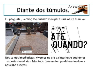 Anote tudo.
Eu perguntei, Senhor, até quando meu pai estará neste túmulo?
Nós somos imediatistas, vivemos na era da internet e queremos
respostas imediatas. Mas tudo tem um tempo determinado e a
nós cabe esperar.
 