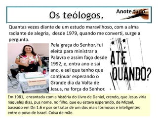 Anote tudo.
Quantas vezes diante de um estudo maravilhoso, com a alma
radiante de alegria, desde 1979, quando me converti, surge a
pergunta.
Pela graça do Senhor, fui
eleita para ministrar a
Palavra e assim faço desde
1992, e, entra ano e sai
ano, e sei que tenho que
continuar esperando o
Grande dia da Volta de
Jesus, na força do Senhor.
Em 1981, encantada com a história do Livro de Daniel, crendo, que Jesus viria
naqueles dias, pus nome, no filho, que eu estava esperando, de Mizael,
baseado em Dn 1:6 e por se tratar de um dos mais formosos e inteligentes
entre o povo de Israel. Coisa de mãe.
 