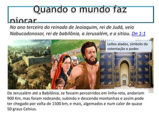 No ano terceiro do reinado de Jeoiaquim, rei de Judá, veio
Nabucodonosor, rei de babilônia, a Jerusalém, e a sitiou. Dn 1:1
De Jerusalém até a Babilônia, se fossem percorridos em linha reta, andariam
900 Km, mas foram rodeando, subindo e descendo montanhas e assim pode
ter chegado por volta de 1500 km, e mais, algemados e num calor de quase
50 graus Celsius.
Leões alados, símbolo da
ostentação e poder.
 