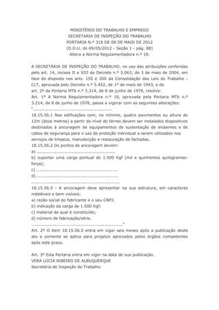 MINISTÉRIO DO TRABALHO E EMPREGO
                          SECRETARIA DE INSPEÇÃO DO TRABALHO
                         PORTARIA N.º 318 DE 08 DE MAIO DE 2012
                        (D.O.U. de 09/05/2012 - Seção 1 - pág. 88)
                           Altera a Norma Regulamentadora n.º 18.


A SECRETÁRIA DE INSPEÇÃO DO TRABALHO, no uso das atribuições conferidas
pelo art. 14, incisos II e XIII do Decreto n.º 5.063, de 3 de maio de 2004, em
face do disposto nos arts. 155 e 200 da Consolidação das Leis do Trabalho -
CLT, aprovada pelo Decreto n.º 5.452, de 1º de maio de 1943, e do
art. 2º da Portaria MTb n.º 3.214, de 8 de junho de 1978, resolve:
Art. 1º A Norma Regulamentadora n.º 18, aprovada pela Portaria MTb n.º
3.214, de 8 de junho de 1978, passa a vigorar com as seguintes alterações:
“........................................................
18.15.56.1 Nas edificações com, no mínimo, quatro pavimentos ou altura de
12m (doze metros) a partir do nível do térreo devem ser instalados dispositivos
destinados à ancoragem de equipamentos de sustentação de andaimes e de
cabos de segurança para o uso de proteção individual a serem utilizados nos
serviços de limpeza, manutenção e restauração de fachadas.
18.15.56.2 Os pontos de ancoragem devem:
a) ........................................................
b) suportar uma carga pontual de 1.500 Kgf (mil e quinhentos quilogramas-
força);
c) ..........................................................
d) ..........................................................
...............................................................
18.15.56.5 - A ancoragem deve apresentar na sua estrutura, em caracteres
indeléveis e bem visíveis:
a) razão social do fabricante e o seu CNPJ;
b) indicação da carga de 1.500 Kgf;
c) material da qual é constituído;
d) número de fabricação/série.
.................................................................”
Art. 2º O item 18.15.56.5 entra em vigor seis meses após a publicação deste
ato e somente se aplica para projetos aprovados pelos órgãos competentes
após este prazo.


Art. 3º Esta Portaria entra em vigor na data de sua publicação.
VERA LÚCIA RIBEIRO DE ALBUQUERQUE
Secretária de Inspeção do Trabalho
 