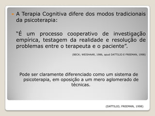    A Terapia Cognitiva difere dos modos tradicionais
    da psicoterapia:

    “É um processo cooperativo de investigação
    empírica, testagem da realidade e resolução de
    problemas entre o terapeuta e o paciente”.
                           (BECK; WEISHAAR, 1986, apud DATTILIO E FREEMAN, 1998)




     Pode ser claramente diferenciado como um sistema de
       psicoterapia, em oposição a um mero aglomerado de
                            técnicas.



                                                   (DATTILIO; FREEMAN, 1998)
 