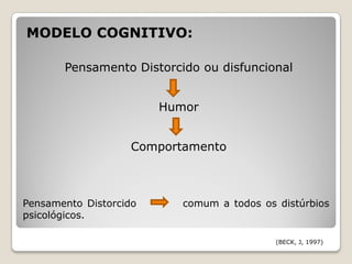 MODELO COGNITIVO:

       Pensamento Distorcido ou disfuncional


                        Humor


                   Comportamento



Pensamento Distorcido      comum a todos os distúrbios
psicológicos.

                                            (BECK, J, 1997)
 