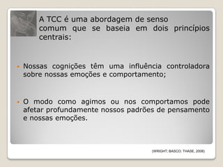 A TCC é uma abordagem de senso
        comum que se baseia em dois princípios
        centrais:


   Nossas cognições têm uma influência controladora
    sobre nossas emoções e comportamento;



   O modo como agimos ou nos comportamos pode
    afetar profundamente nossos padrões de pensamento
    e nossas emoções.



                                     (WRIGHT; BASCO; THASE, 2008)
 