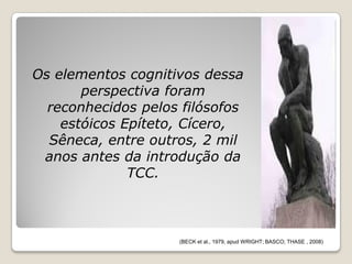 Os elementos cognitivos dessa
       perspectiva foram
  reconhecidos pelos filósofos
    estóicos Epíteto, Cícero,
  Sêneca, entre outros, 2 mil
 anos antes da introdução da
              TCC.



                    (BECK et al., 1979, apud WRIGHT; BASCO; THASE , 2008)
 