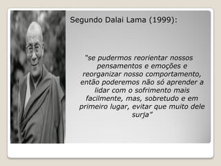Segundo Dalai Lama (1999):




    “se pudermos reorientar nossos
        pensamentos e emoções e
   reorganizar nosso comportamento,
  então poderemos não só aprender a
       lidar com o sofrimento mais
    facilmente, mas, sobretudo e em
  primeiro lugar, evitar que muito dele
                  surja”
 