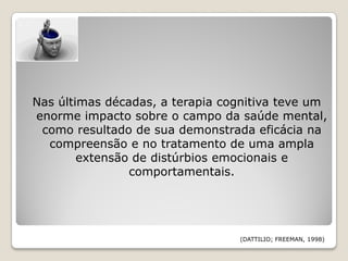 Nas últimas décadas, a terapia cognitiva teve um
enorme impacto sobre o campo da saúde mental,
 como resultado de sua demonstrada eficácia na
  compreensão e no tratamento de uma ampla
        extensão de distúrbios emocionais e
                comportamentais.




                                 (DATTILIO; FREEMAN, 1998)
 