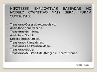 HIPÓTESES  EXPLICATIVAS BASEADAS NO
    MODELO COGNITIVO MAIS GERAL FORAM
    SUGERIDAS:

   Transtorno Obsessivo-compulsivo.
   Ansiedade generalizada.
   Transtorno de Pânico.
   Ansiedade Social.
   Dependência Química.
   Transtornos Alimentares.
   Transtornos de Personalidade.
   Transtorno Bipolar.
   Transtorno de Déficit de Atenção e Hiperatividade.



                                                    (KNAPP, 2008)
 
