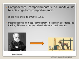    Componentes comportamentais do modelo de
    terapia cognitivo-comportamental:

   Início nos anos de 1950 e 1960.

   Pesquisadores clínicos começaram a aplicar as ideias de
    Pavlov, Skinner e outros behavioristas experimentais.




       Ivan Pavlov
                                       (WRIGHT, BASCO, THASE, 2008)
 