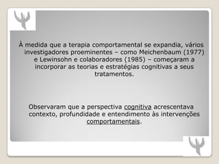 À medida que a terapia comportamental se expandia, vários
  investigadores proeminentes – como Meichenbaum (1977)
     e Lewinsohn e colaboradores (1985) – começaram a
     incorporar as teorias e estratégias cognitivas a seus
                         tratamentos.




   Observaram que a perspectiva cognitiva acrescentava
   contexto, profundidade e entendimento às intervenções
                     comportamentais.
 