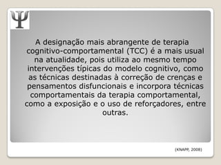 A designação mais abrangente de terapia
cognitivo-comportamental (TCC) é a mais usual
   na atualidade, pois utiliza ao mesmo tempo
 intervenções típicas do modelo cognitivo, como
  as técnicas destinadas à correção de crenças e
 pensamentos disfuncionais e incorpora técnicas
  comportamentais da terapia comportamental,
como a exposição e o uso de reforçadores, entre
                      outras.



                                       (KNAPP, 2008)
 