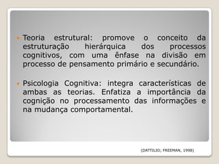    Teoria estrutural: promove o conceito da
    estruturação    hierárquica  dos     processos
    cognitivos, com uma ênfase na divisão em
    processo de pensamento primário e secundário.

   Psicologia Cognitiva: integra características de
    ambas as teorias. Enfatiza a importância da
    cognição no processamento das informações e
    na mudança comportamental.




                                  (DATTILIO; FREEMAN, 1998)
 