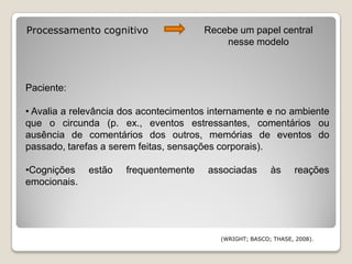 Processamento cognitivo                Recebe um papel central
                                           nesse modelo



Paciente:

• Avalia a relevância dos acontecimentos internamente e no ambiente
que o circunda (p. ex., eventos estressantes, comentários ou
ausência de comentários dos outros, memórias de eventos do
passado, tarefas a serem feitas, sensações corporais).

•Cognições    estão   frequentemente    associadas        às      reações
emocionais.




                                           (WRIGHT; BASCO; THASE, 2008).
 