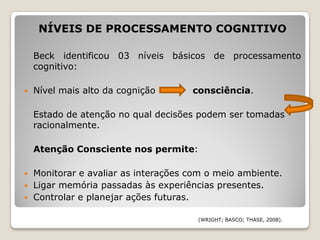 NÍVEIS DE PROCESSAMENTO COGNITIVO

    Beck identificou 03 níveis básicos de processamento
    cognitivo:

   Nível mais alto da cognição       consciência.

    Estado de atenção no qual decisões podem ser tomadas
    racionalmente.

    Atenção Consciente nos permite:

   Monitorar e avaliar as interações com o meio ambiente.
   Ligar memória passadas às experiências presentes.
   Controlar e planejar ações futuras.

                                       (WRIGHT; BASCO; THASE, 2008).
 