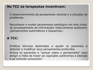 Na TCC os terapeutas incentivam:

   O desenvolvimento de pensamento racional e a soluções de
    problemas.

   Reconhecer e mudar pensamento patológico em dois níveis
    de processamento de informações relativamente autônomo
    (pensamentos automáticos e esquemas).

A TCC:

   Enfatiza técnicas destinadas a ajudar os pacientes a
    detectar e modificar seus pensamentos profundos.
   Ensina os pacientes a “pensar sobre o pensamento” para
    atingir a meta de trazer as cognições autônomas à atenção
    e ao controle consciente”.
 