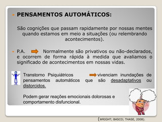    PENSAMENTOS AUTOMÁTICOS:

    São cognições que passam rapidamente por nossas mentes
      quando estamos em meio a situações (ou relembrando
                        acontecimentos).

   P.A.        Normalmente são privativos ou não-declarados,
    e ocorrem de forma rápida à medida que avaliamos o
    significado de acontecimentos em nossas vidas.

     Transtorno Psiquiátricos          vivenciam inundações de
      pensamentos automáticos     que   são desadaptativos ou
      distorcidos.

      Podem gerar reações emocionais dolorosas e
      comportamento disfuncional.


                                        (WRIGHT; BASCO; THASE, 2008).
 