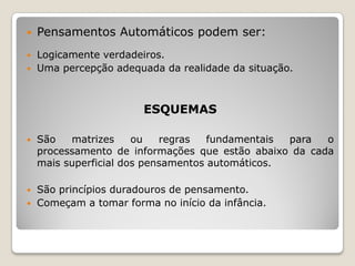    Pensamentos Automáticos podem ser:
   Logicamente verdadeiros.
   Uma percepção adequada da realidade da situação.



                        ESQUEMAS

   São   matrizes     ou   regras   fundamentais para  o
    processamento de informações que estão abaixo da cada
    mais superficial dos pensamentos automáticos.

   São princípios duradouros de pensamento.
   Começam a tomar forma no início da infância.
 