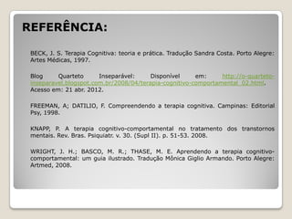 REFERÊNCIA:

 BECK, J. S. Terapia Cognitiva: teoria e prática. Tradução Sandra Costa. Porto Alegre:
 Artes Médicas, 1997.

 Blog     Quarteto      Inseparável:     Disponível     em:     http://o-quarteto-
 inseparavel.blogspot.com.br/2008/04/terapia-cognitivo-comportamental_02.html.
 Acesso em: 21 abr. 2012.

 FREEMAN, A; DATILIO, F. Compreendendo a terapia cognitiva. Campinas: Editorial
 Psy, 1998.

 KNAPP, P. A terapia cognitivo-comportamental no tratamento dos transtornos
 mentais. Rev. Bras. Psiquiatr. v. 30. (Supl II). p. 51-53. 2008.

 WRIGHT, J. H.; BASCO, M. R.; THASE, M. E. Aprendendo a terapia cognitivo-
 comportamental: um guia ilustrado. Tradução Mônica Giglio Armando. Porto Alegre:
 Artmed, 2008.
 
