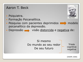 Aaron T. Beck

   Psiquiatra.
   Formação Psicanalítica.
   Pesquisa com pacientes deprimidos           modelo
    psicanalítico da depressão.
   Depressão         visão distorcida e negativa de:


                      Si mesmo
                 Do mundo ao seu redor         Tríade
                                              cognitiva
                     De seu futuro            negativa


                                              (KNAPP, 2008)
 