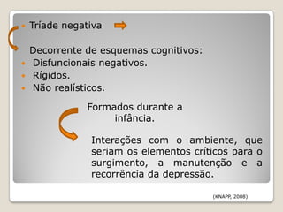    Tríade negativa

    Decorrente de esquemas cognitivos:
   Disfuncionais negativos.
   Rígidos.
   Não realísticos.

               Formados durante a
                    infância.

                Interações com o ambiente, que
                seriam os elementos críticos para o
                surgimento, a manutenção e a
                recorrência da depressão.

                                         (KNAPP, 2008)
 