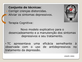 Conjunto de técnicas:
   Corrigir crenças distorcidas.
   Aliviar os sintomas depressivos.

    Terapia Cognitiva:

           Novo modelo explicativo para o
    desencadeamento e a manutenção dos sintomas
            depressivos e seu tratamento.

• TC apresentava uma eficácia semelhante à
observada com o uso de antidepressivos no
tratamento da depressão.

                                       (KNAPP, 2008)
 