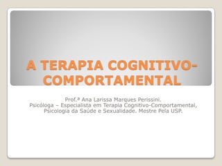 A TERAPIA COGNITIVO-
  COMPORTAMENTAL
              Prof.ª Ana Larissa Marques Perissini.
Psicóloga – Especialista em Terapia Cognitivo-Comportamental,
      Psicologia da Saúde e Sexualidade. Mestre Pela USP.
 