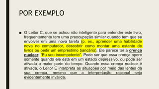 POR EXEMPLO
■ O Leitor C, que se achou não inteligente para entender este livro,
frequentemente tem uma preocupação similar quando tem que se
envolver em uma nova tarefa (p. ex., aprender uma habilidade
nova no computador, descobrir como montar uma estante de
livros ou pedir um empréstimo bancário). Ele parece ter a crença
nuclear: “Eu sou incompetente”. Pode ser que essa crença opere
somente quando ele está em um estado depressivo, ou pode ser
ativada a maior parte do tempo. Quando essa crença nuclear é
ativada, o Leitor E interpreta as situações por meio das lentes da
sua crença, mesmo que a interpretação racional seja
evidentemente inválida.
 