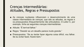 Crenças intermediárias:
Atitudes, Regras e Pressupostos
■ As crenças nucleares influenciam o desenvolvimento de uma
classe intermediária de crenças, que são as atitudes, as regras e
os pressupostos (frequentemente não articulados). O Leitor C, por
exemplo, tinha as seguintes crenças intermediárias:
■ Atitude: “É terrível falhar.”
■ Regra: “Desistir se um desafio parece muito grande.”
■ Pressupostos: “Se eu tentar fazer alguma coisa difícil, vou falhar.
Se eu evitar fazer, ficarei bem.”
 