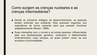 Como surgem as crenças nucleares e as
crenças intermediárias?
■ Desde os primeiros estágios do desenvolvimento, as pessoas
tentam entender seu ambiente. Elas precisam organizar sua
experiência de forma coerente para que possam funcionar
adaptativamente (Rosen, 1988).
■ Suas interações com o mundo e as outras pessoas, influenciadas
pela sua predisposição genética, conduzem a determinados
entendimentos: suas crenças, as quais podem variar na sua
acurácia e funcionalidade.
 
