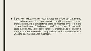 ■ É possível realizarem-se modificações no início do tratamento
com pacientes que têm depressão não complicada e que reuniam
crenças razoáveis e adaptativas sobre si mesmos antes do início
do seu transtorno. Entretanto, quando as crenças do paciente
estão arraigadas, você pode perder a credibilidade e colocar a
aliança terapêutica em risco se questionar muito precocemente a
validade das suas crenças nucleares.
 