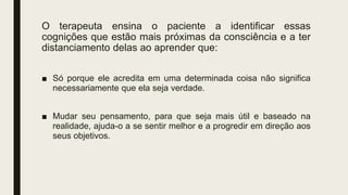 O terapeuta ensina o paciente a identificar essas
cognições que estão mais próximas da consciência e a ter
distanciamento delas ao aprender que:
■ Só porque ele acredita em uma determinada coisa não significa
necessariamente que ela seja verdade.
■ Mudar seu pensamento, para que seja mais útil e baseado na
realidade, ajuda-o a se sentir melhor e a progredir em direção aos
seus objetivos.
 