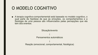 O MODELO COGNITIVO
■ A terapia cognitivo-comportamental está baseada no modelo cognitivo, o
qual parte da hipótese de que as emoções, os comportamentos e a
fisiologia de uma pessoa são influenciados pelas percepções que ela
tem dos eventos.
Situação/evento
↓
Pensamentos automáticos
↓
Reação (emocional, comportamental, fisiológica)
 