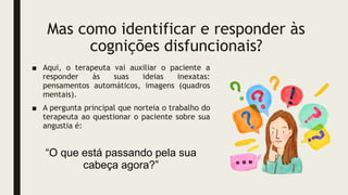 Mas como identificar e responder às
cognições disfuncionais?
■ Aqui, o terapeuta vai auxiliar o paciente a
responder às suas ideias inexatas:
pensamentos automáticos, imagens (quadros
mentais).
■ A pergunta principal que norteia o trabalho do
terapeuta ao questionar o paciente sobre sua
angustia é:
“O que está passando pela sua
cabeça agora?”
 