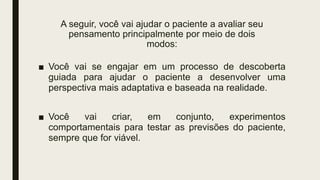 A seguir, você vai ajudar o paciente a avaliar seu
pensamento principalmente por meio de dois
modos:
■ Você vai se engajar em um processo de descoberta
guiada para ajudar o paciente a desenvolver uma
perspectiva mais adaptativa e baseada na realidade.
■ Você vai criar, em conjunto, experimentos
comportamentais para testar as previsões do paciente,
sempre que for viável.
 